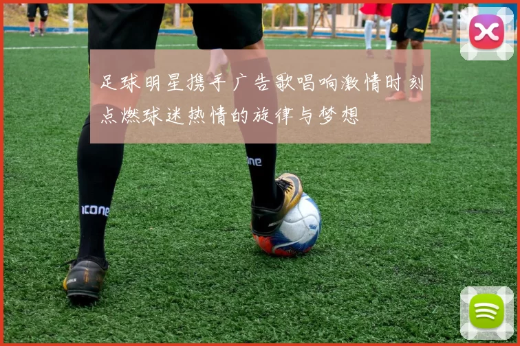 足球明星携手广告歌唱响激情时刻点燃球迷热情的旋律与梦想