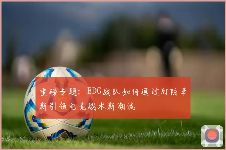 重磅专题：EDG战队如何通过盯防革新引领电竞战术新潮流