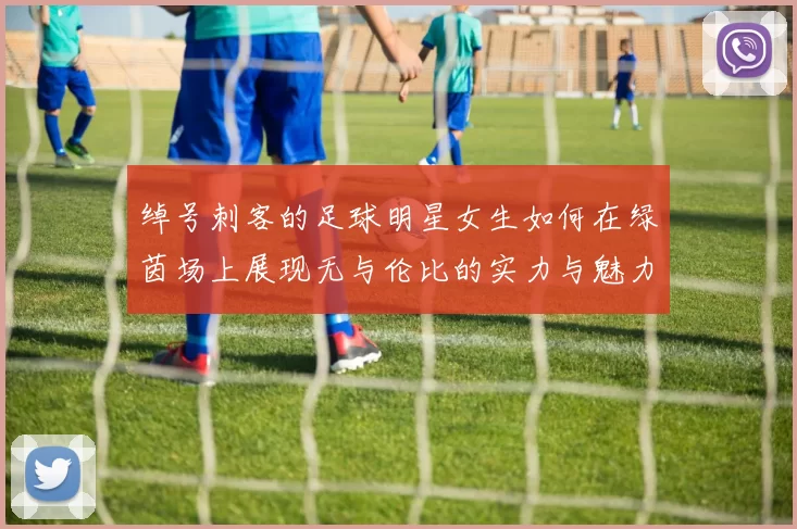 绰号刺客的足球明星女生如何在绿茵场上展现无与伦比的实力与魅力