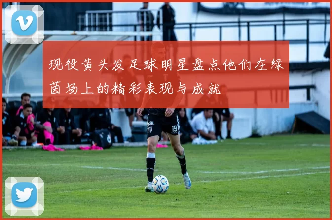 现役黄头发足球明星盘点他们在绿茵场上的精彩表现与成就