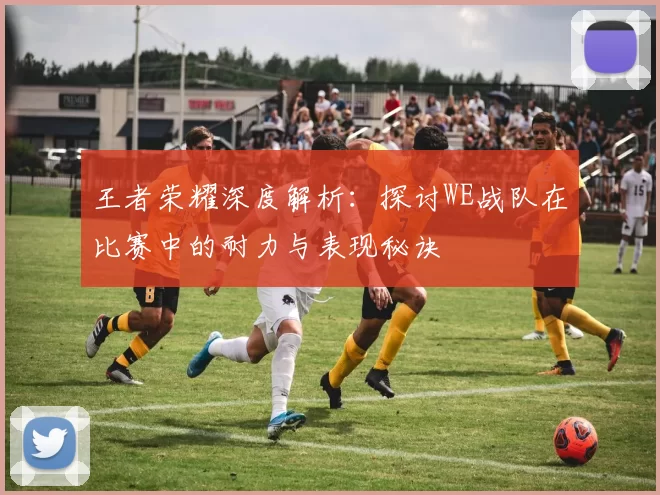 王者荣耀深度解析：探讨WE战队在比赛中的耐力与表现秘诀