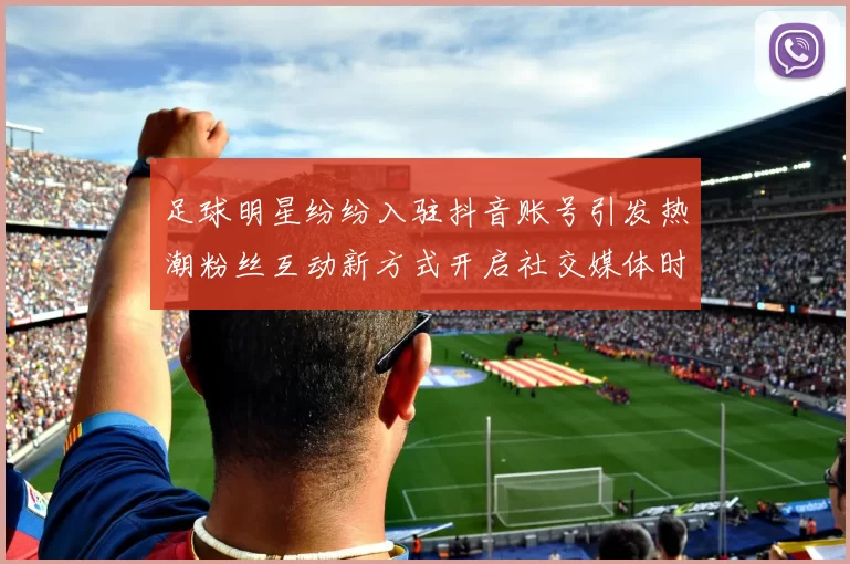 足球明星纷纷入驻抖音账号引发热潮粉丝互动新方式开启社交媒体时代