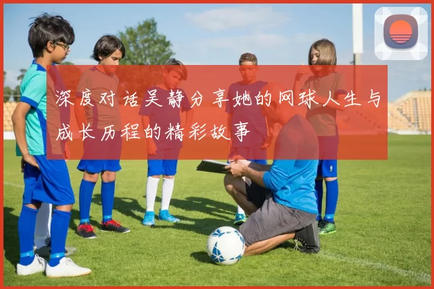 深度对话吴静分享她的网球人生与成长历程的精彩故事