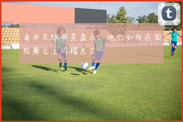 南非足球明星盘点：他们如何在国际舞台上闪耀光芒