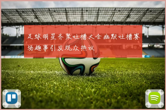 足球明星齐聚吐槽大会幽默吐槽赛场趣事引发观众热议