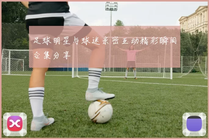 足球明星与球迷亲密互动精彩瞬间合集分享