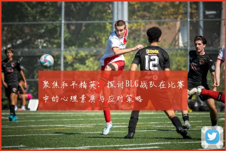 聚焦和平精英：探讨BLG战队在比赛中的心理素质与应对策略