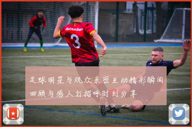 足球明星与观众亲密互动精彩瞬间回顾与感人打招呼时刻分享