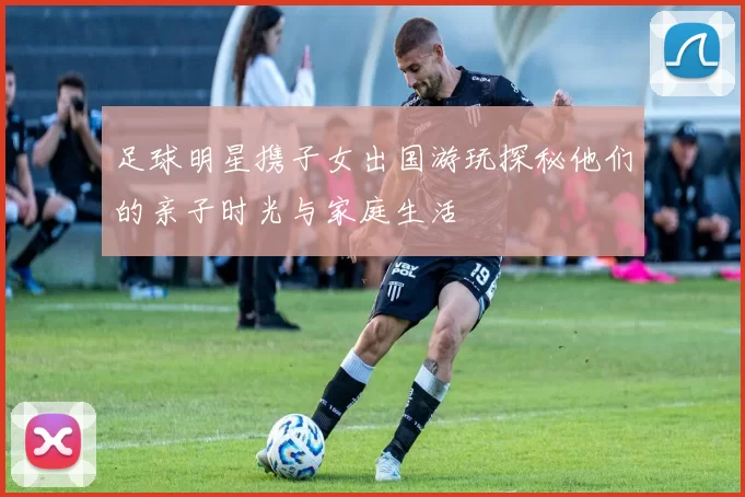 足球明星携子女出国游玩探秘他们的亲子时光与家庭生活