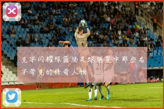 克字闪耀绿茵场足球明星中那些名字带克的传奇人物