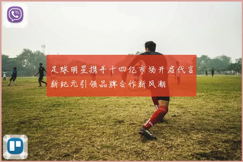 足球明星携手十四亿市场开启代言新纪元引领品牌合作新风潮