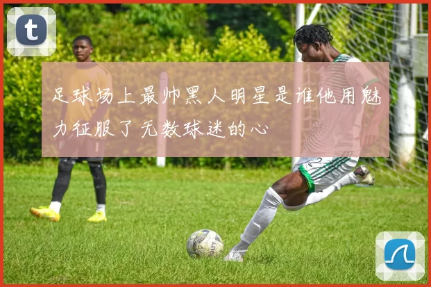 足球场上最帅黑人明星是谁他用魅力征服了无数球迷的心