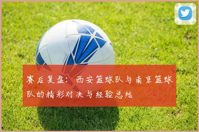 赛后复盘：西安篮球队与南京篮球队的精彩对决与经验总结
