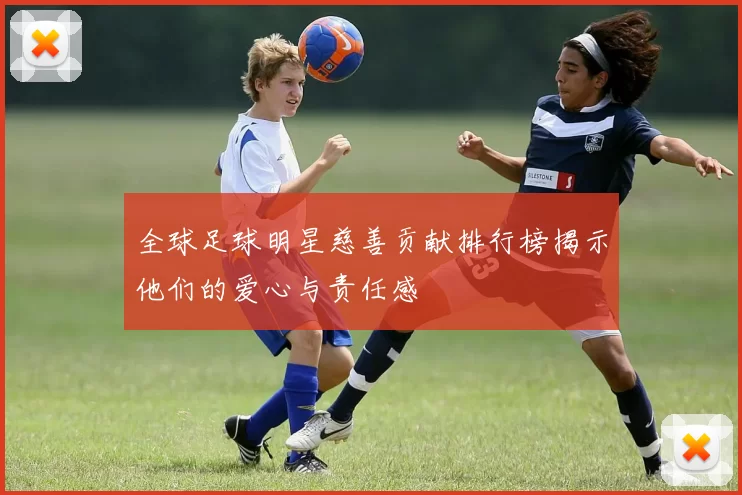 全球足球明星慈善贡献排行榜揭示他们的爱心与责任感