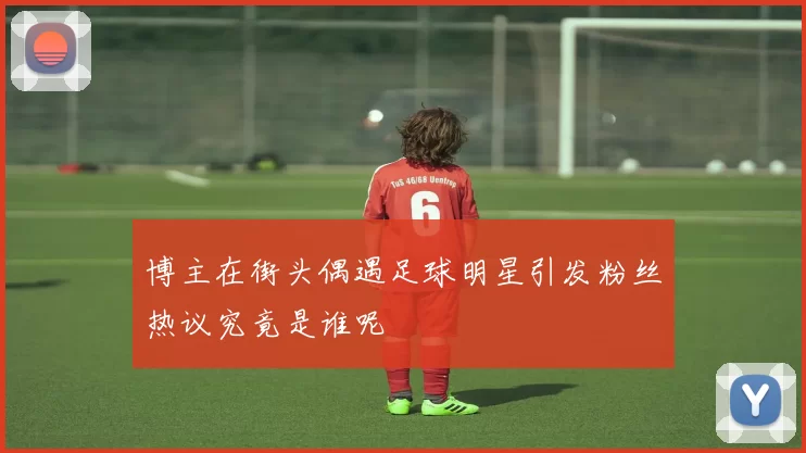博主在街头偶遇足球明星引发粉丝热议究竟是谁呢