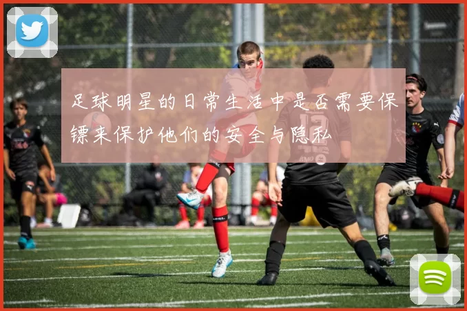 足球明星的日常生活中是否需要保镖来保护他们的安全与隐私