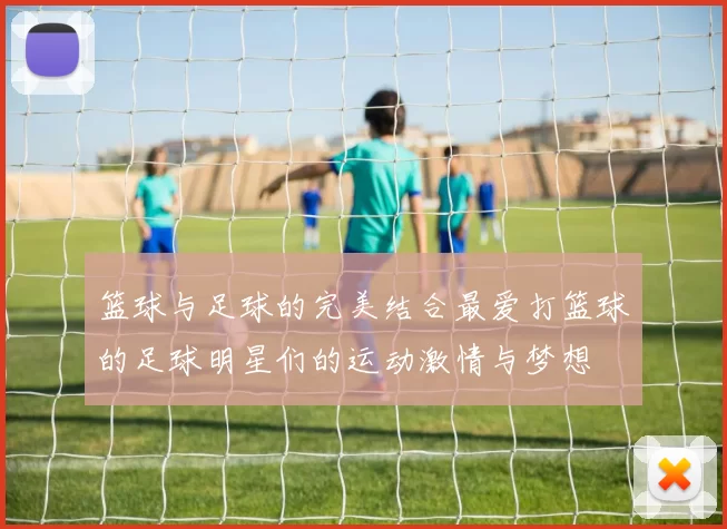 篮球与足球的完美结合最爱打篮球的足球明星们的运动激情与梦想