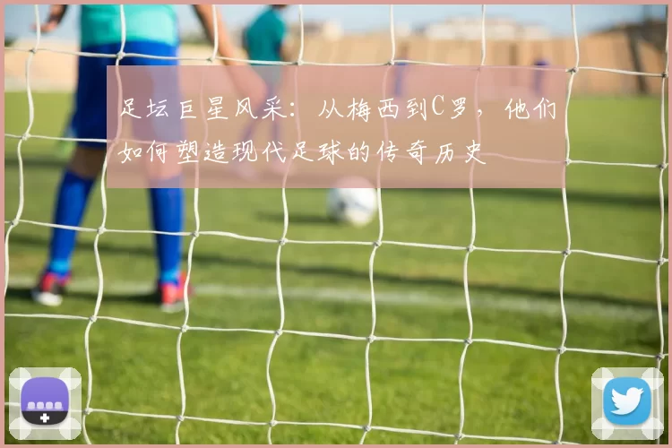 足坛巨星风采：从梅西到C罗，他们如何塑造现代足球的传奇历史