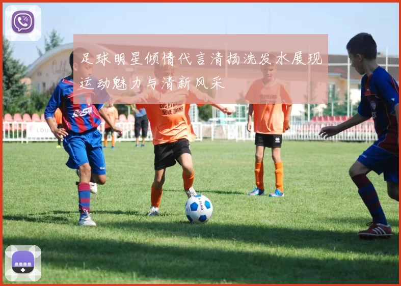 足球明星倾情代言清扬洗发水展现运动魅力与清新风采