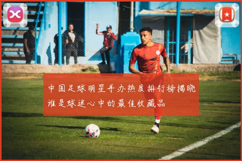中国足球明星手办热度排行榜揭晓谁是球迷心中的最佳收藏品