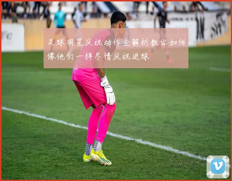 足球明星庆祝动作全解析教你如何像他们一样尽情庆祝进球