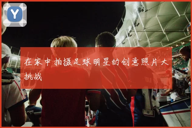 在家中拍摄足球明星的创意照片大挑战