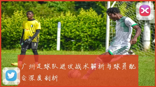 广州足球队进攻战术解析与球员配合深度剖析