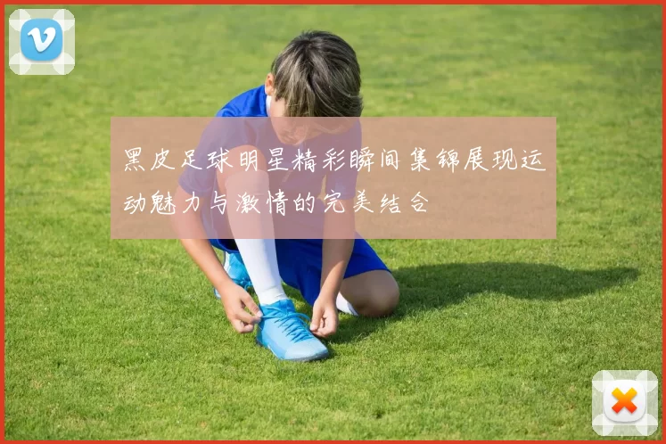 黑皮足球明星精彩瞬间集锦展现运动魅力与激情的完美结合