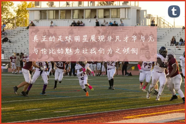 真正的足球明星展现非凡才华与无与伦比的魅力让我们为之倾倒