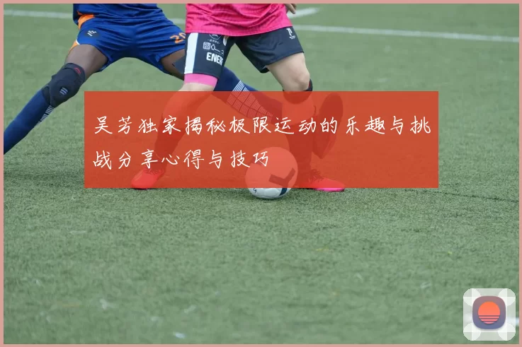 吴芳独家揭秘极限运动的乐趣与挑战分享心得与技巧