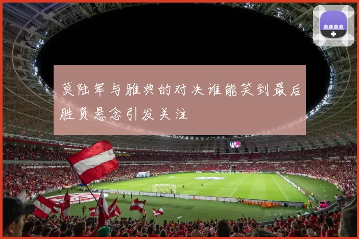 莫陆军与雅典的对决谁能笑到最后胜负悬念引发关注