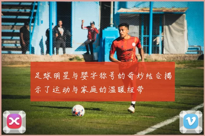 足球明星与婴字称号的奇妙结合揭示了运动与家庭的温暖纽带