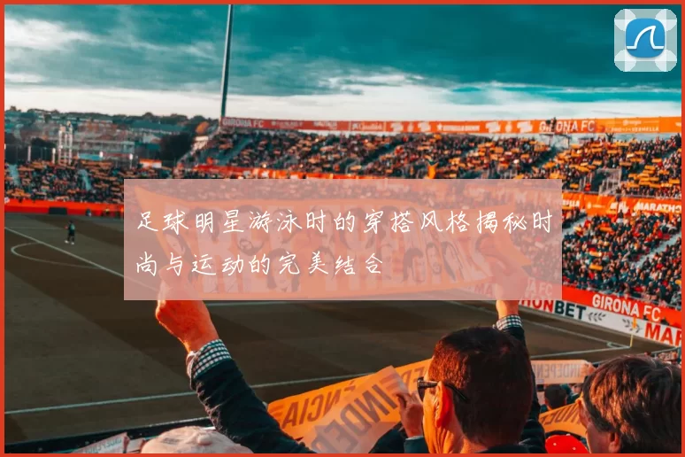 足球明星游泳时的穿搭风格揭秘时尚与运动的完美结合