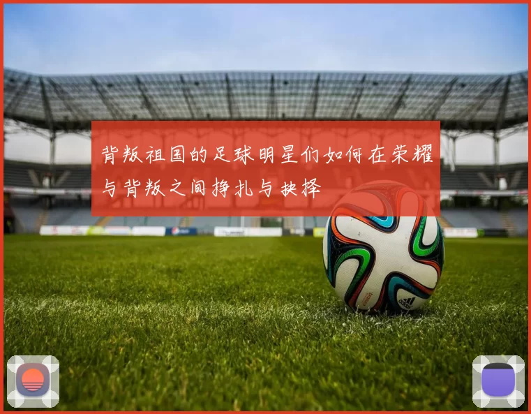 背叛祖国的足球明星们如何在荣耀与背叛之间挣扎与抉择