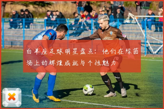 白羊座足球明星盘点：他们在绿茵场上的辉煌成就与个性魅力