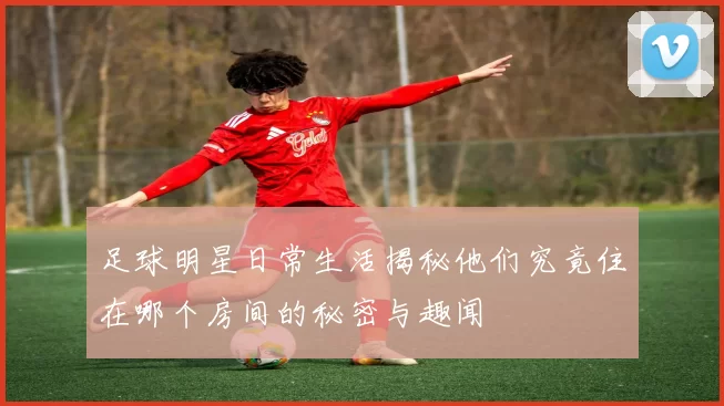 足球明星日常生活揭秘他们究竟住在哪个房间的秘密与趣闻