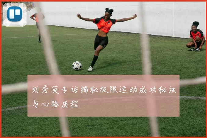 刘秀英专访揭秘极限运动成功秘诀与心路历程