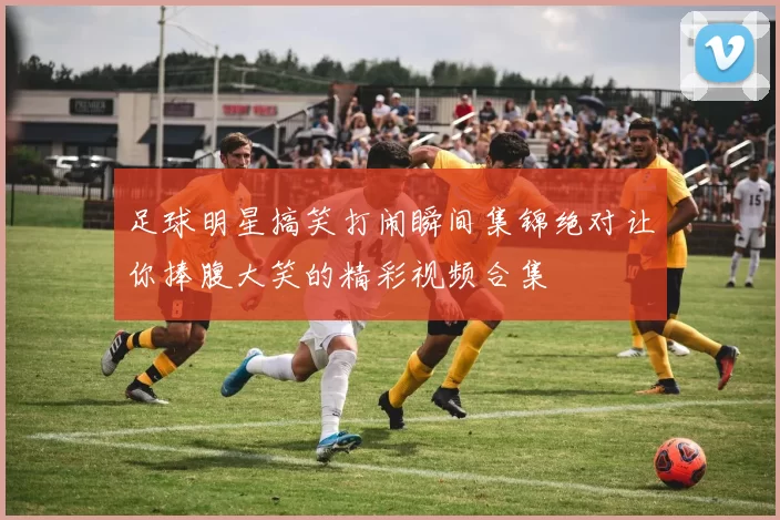 足球明星搞笑打闹瞬间集锦绝对让你捧腹大笑的精彩视频合集