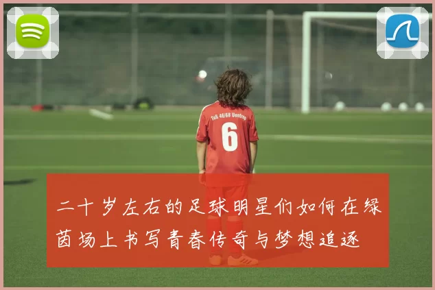 二十岁左右的足球明星们如何在绿茵场上书写青春传奇与梦想追逐