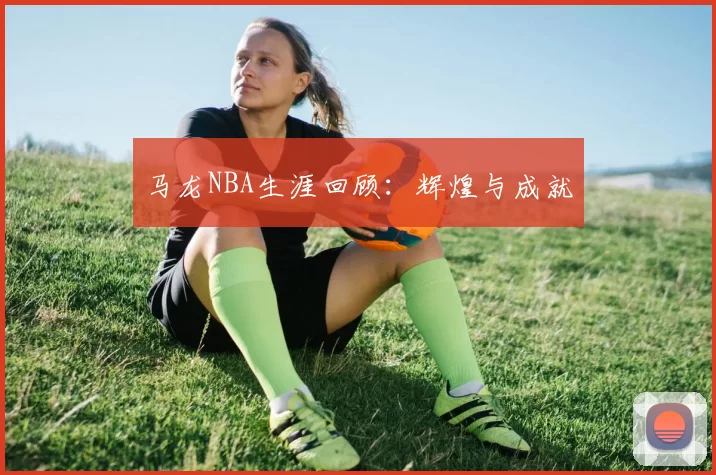 马龙NBA生涯回顾：辉煌与成就