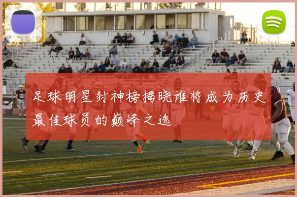 足球明星封神榜揭晓谁将成为历史最佳球员的巅峰之选