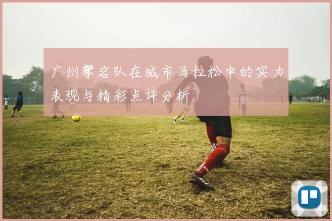 广州攀岩队在城市马拉松中的实力表现与精彩点评分析