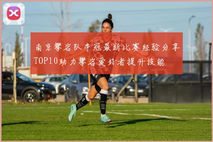 南京攀岩队夺冠最新比赛经验分享TOP10助力攀岩爱好者提升技能