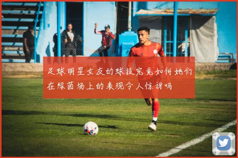 足球明星女友的球技究竟如何她们在绿茵场上的表现令人惊讶吗
