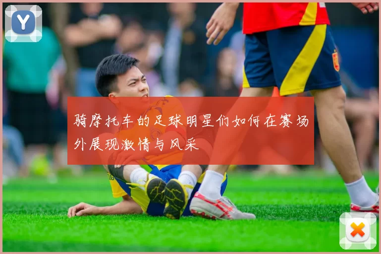 骑摩托车的足球明星们如何在赛场外展现激情与风采
