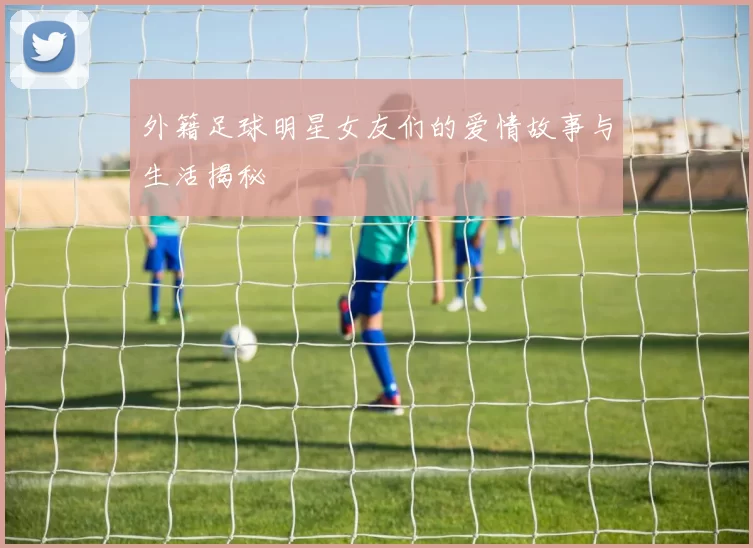 外籍足球明星女友们的爱情故事与生活揭秘