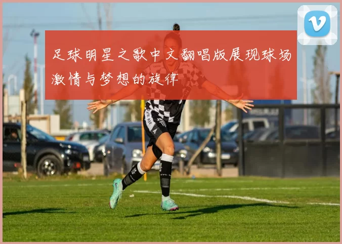 足球明星之歌中文翻唱版展现球场激情与梦想的旋律