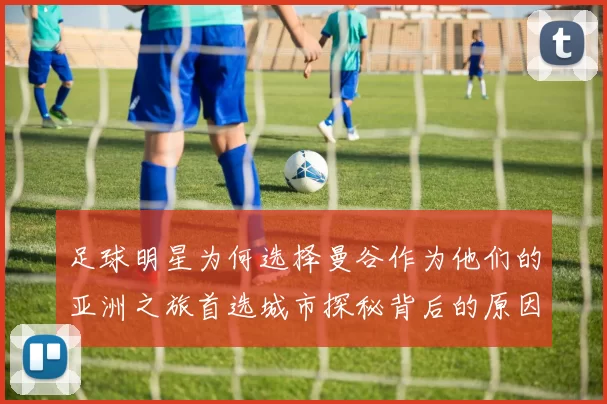 足球明星为何选择曼谷作为他们的亚洲之旅首选城市探秘背后的原因与魅力