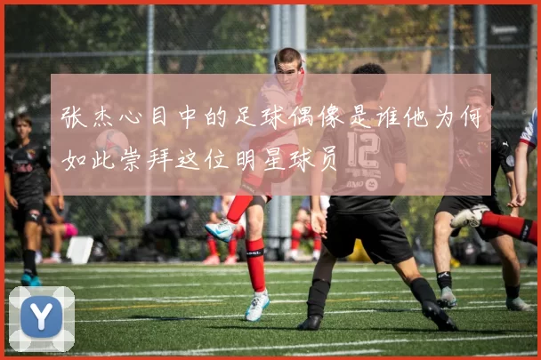 张杰心目中的足球偶像是谁他为何如此崇拜这位明星球员