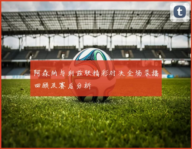 阿森纳与利兹联精彩对决全场录播回顾及赛后分析